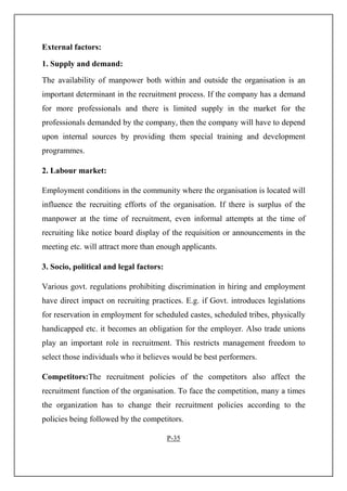 External factors:
1. Supply and demand:
The availability of manpower both within and outside the organisation is an
important determinant in the recruitment process. If the company has a demand
for more professionals and there is limited supply in the market for the
professionals demanded by the company, then the company will have to depend
upon internal sources by providing them special training and development
programmes.
2. Labour market:
Employment conditions in the community where the organisation is located will
influence the recruiting efforts of the organisation. If there is surplus of the
manpower at the time of recruitment, even informal attempts at the time of
recruiting like notice board display of the requisition or announcements in the
meeting etc. will attract more than enough applicants.
3. Socio, political and legal factors:
Various govt. regulations prohibiting discrimination in hiring and employment
have direct impact on recruiting practices. E.g. if Govt. introduces legislations
for reservation in employment for scheduled castes, scheduled tribes, physically
handicapped etc. it becomes an obligation for the employer. Also trade unions
play an important role in recruitment. This restricts management freedom to
select those individuals who it believes would be best performers.
Competitors:The recruitment policies of the competitors also affect the
recruitment function of the organisation. To face the competition, many a times
the organization has to change their recruitment policies according to the
policies being followed by the competitors.
P-35
 