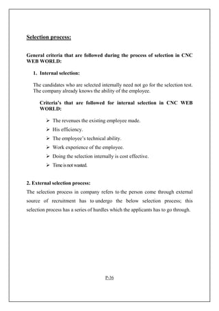 Selection process:
General criteria that are followed during the process of selection in CNC
WEB WORLD:
1. Internal selection:
The candidates who are selected internally need not go for the selection test.
The company already knows the ability of the employee.
Criteria’s that are followed for internal selection in CNC WEB
WORLD:
The revenues the existing employee made.
His efficiency.
The employee’s technical ability.
Work experience of the employee.
Doing the selection internally is cost effective.
Timeisnotwasted.
2. External selection process:
The selection process in company refers to the person come through external
source of recruitment has to undergo the below selection process; this
selection process has a series of hurdles which the applicants has to go through.
P-36
 