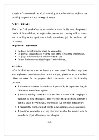 A series of questions will be asked as quickly as possible and the applicant has
to satisfy the panel members throughhisanswers.
3. Direct interview:
This is the final round of the entire selection process. In this round the personal
details of the candidates, his expectation towards the company will be known
and according to the applicants attitude towards the job the applicant will
be selected.
Objective of the interview:
• To know the information about the candidates.
• To provide the candidates with the facts of the job and the organization.
• To judge the suitability of candidates to the job.
• To see the inner self and feelings of the candidates.
4. Medical:
After the final interview the applicants who have crossed the above stages are
sent to physical examination either to the company physician or to a medical
officer approved for the purpose. Such examination serves the following
purposes:
• It determines whether the candidate is physically fit to perform the job.
Those who are unfit are rejected.
• It reveals existing disabilities and provides a record of the employee’s
health at the time of selection. This record will help in settling company’s
liability under the Workmen Compensation Act for claim for an injury.
• It prevents the employment of people suffering from contagious disease.
• It identifies candidates who are otherwise suitable but require specific
jobs due to physical handicaps and allergies.
P-38
 
