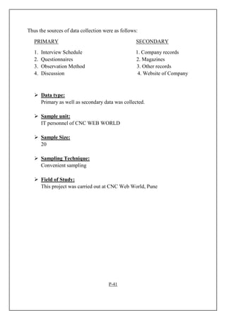 Thus the sources of data collection were as follows:
PRIMARY SECONDARY
1. Interview Schedule 1. Company records
2. Questionnaires 2. Magazines
3. Observation Method 3. Other records
4. Discussion 4. Website of Company
Data type:
Primary as well as secondary data was collected.
Sample unit:
IT personnel of CNC WEB WORLD
Sample Size:
20
Sampling Technique:
Convenient sampling
Field of Study:
This project was carried out at CNC Web World, Pune
P-41
 