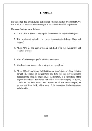 FINDINGS
The collected data are analysed and general observations has proven that CNC
WEB WORLD has done remarkable job in its Human Resource department.
The main findings are as follows:
1. In CNC WEB WORLD employees feel that the HR department is good.
2. The recruitment and selection process is decentralised (Pune, Akola and
Nagpur)
3. About 90% of the employees are satisfied with the recruitment and
selection process.
4. Most of the managers prefer personal interviews.
5. Mostly external sources of recruitment are considered.
6. About 90% of employees feel that they are comfortable working with the
current HR policies of the company and 10% feel that they need some
changes in the policies. The policy of the company is to submit one of the
original educational documents and cannot leave the company for 1 year,
if done so then they have to pay a sum of Rs.25, 000 to the company to
get the certificate back, which some of the employees find unnecessary
and also risky.
P-53
 