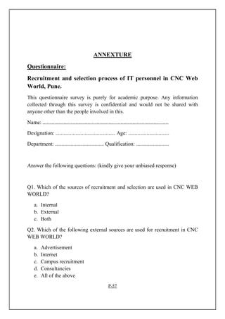 ANNEXTURE
Questionnaire:
Recruitment and selection process of IT personnel in CNC Web
World, Pune.
This questionnaire survey is purely for academic purpose. Any information
collected through this survey is confidential and would not be shared with
anyone other than the people involved in this.
Name: ...............................................................................................
Designation: ............................................. Age: ...............................
Department: ..................................... Qualification: .........................
Answer the following questions: (kindly give your unbiased response)
Q1. Which of the sources of recruitment and selection are used in CNC WEB
WORLD?
a. Internal
b. External
c. Both
Q2. Which of the following external sources are used for recruitment in CNC
WEB WORLD?
a. Advertisement
b. Internet
c. Campus recruitment
d. Consultancies
e. All of the above
P-57
 