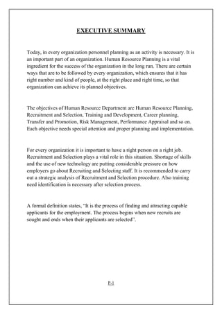 EXECUTIVE SUMMARY
Today, in every organization personnel planning as an activity is necessary. It is
an important part of an organization. Human Resource Planning is a vital
ingredient for the success of the organization in the long run. There are certain
ways that are to be followed by every organization, which ensures that it has
right number and kind of people, at the right place and right time, so that
organization can achieve its planned objectives.
The objectives of Human Resource Department are Human Resource Planning,
Recruitment and Selection, Training and Development, Career planning,
Transfer and Promotion, Risk Management, Performance Appraisal and so on.
Each objective needs special attention and proper planning and implementation.
For every organization it is important to have a right person on a right job.
Recruitment and Selection plays a vital role in this situation. Shortage of skills
and the use of new technology are putting considerable pressure on how
employers go about Recruiting and Selecting staff. It is recommended to carry
out a strategic analysis of Recruitment and Selection procedure. Also training
need identification is necessary after selection process.
A formal definition states, “It is the process of finding and attracting capable
applicants for the employment. The process begins when new recruits are
sought and ends when their applicants are selected”.
P-1
 