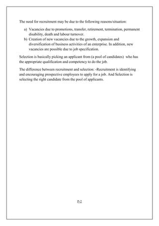 The need for recruitment may be due to the following reasons/situation:
a) Vacancies due to promotions, transfer, retirement, termination, permanent
disability, death and labour turnover.
b) Creation of new vacancies due to the growth, expansion and
diversification of business activities of an enterprise. In addition, new
vacancies are possible due to job specification.
Selection is basically picking an applicant from (a pool of candidates) who has
the appropriate qualification and competency to do the job.
The difference between recruitment and selection: -Recruitment is identifying
and encouraging prospective employees to apply for a job. And Selection is
selecting the right candidate from the pool of applicants.
P-2
 