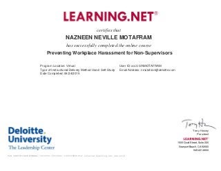certifies that
NAZNEEN NEVILLE MOTAFRAM
has successfully completed the online course
Preventing Workplace Harassment for Non-Supervisors
Program Location: Virtual User ID: aic:US/NMOTAFRAM
Type of Instructional/Delivery Method Used: Self-Study Email Address: nmotafram@deloitte.com
Date Completed: 06/24/2015
Terry Heiney
President
1500 Quail Street, Suite 220
Newport Beach, CA 92660
949-221-8600
TLN CERTIFICATE NUMBER::3316358::1053496::1435129200(for internal Learning.net use only)
 
