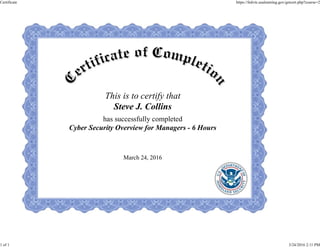 This is to certify that
Steve J. Collins
has successfully completed
Cyber Security Overview for Managers - 6 Hours
March 24, 2016
Certificate https://fedvte.usalearning.gov/getcert.php?course=2
1 of 1 3/24/2016 2:11 PM
 