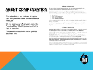 AGENT COMPENSATION
Education Match, Inc. believes hiring the
best and provide a career minded model vs.
just a job.
We run a company wife program called the
“Leaders Club” Click the document to the
right to open the
Compensation document that is given to
each new hire.
NEW HIRE COMPENSATION:
We want to welcome you to the Education Source. Inc. team. We only hire the most qualified, most
experienced Educational Specialist that understands quality is key to our success.
Education Source, Inc. has put in place a very high compensation plan for those that show excellent
attendance, high quality scores and production. Educational Source, Inc. supplies top quality fresh data
daily, comprehensive systems, and over 15 clients to match student prospects that make reaching the goals
below very achievable. Here is the breakdown of staff in the leaders club.
! 5% New Hires
! 22% - Leader Club Nominees
! 57% - Gold Level Members
! 17% - Platinum Level Members
New Hire compensation starts at $10 per hour. Payroll is bi weekly and checks are handed out Friday’s at
6pm EST. No exceptions.
After 30 days of employment, you are eligible for the Leaders Club. The qualifications are listed below to
enter our exclusive club. Each Leader club member will be assessed monthly to determine which level
they fit into.
LEADERS CLUB PROGRAM:
NOMINEE (BLUE LEVEL): 30 days of tenure - 100% attendance adherence. 95-100% QA scores with
No Quality write-ups. Top 50% of room average LPH production cum for the term. Base $11.00
GOLD LEVEL: Minimum 4 months tenure. 100% attendance adherence - . 95-100% QA scores with No
Quality write-ups. Top 30% of LPH production cum for the term. Base $13.50
PLATINUM LEVEL: Minimum 6 months tenure. 100% attendance adherence - 95-100% QA scores
with No Quality write-ups. Can assist in training new agents. Required to mentor as a leader buddy for
two weeks with a new hire. . Top 10% of LPH production cum for the term. Base $16.00
Agents must continue to meet the attendance and Quality requirements each month to maintain their status
in the Leaders Club Program. At anytime an agent does not meet the requirements they will be returned to
a nominee and will have to re-earn their status.
Agents will be presented a badge they are required to wear them to work and placed in a visible location on
their shirt/blouse to display each member’s status in the program. Membership entry and advancement is to
be approved by Education Source Inc. Chairman prior to status change.
 