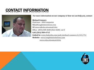 CONTACT INFORMATION
For	
 more	
 information	
 on	
 our	
 company	
 or	
 how	
 we	
 can	
 help	
 you,	
 contact	
 
	
 
Michael	
 Connors	
 
Chairman	
 –	
 ION	
 Companies	
 
Mike@ionglobalsolutions.com	
 
MConnors@educationmatch.biz	
 
Of>ice:	
 	
 (855)	
 ION-­‐4600	
 (466-­‐4600)	
 	
 ext	
 0	
 
Cell:	
 (561)	
 989-­‐4715	
 
Linked	
 in:	
 www.linkedin.com/pub/michael-­‐connors/4/315/79/	
 
Website:	
 	
 www.ionglobalsolutions.com	
 
	
 	
 	
 	
 	
 	
 	
 	
 	
 	
 www.educationmatch.biz	
 
 