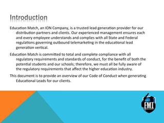 Educa&on	
 Match,	
 an	
 ION	
 Company,	
 is	
 a	
 trusted	
 lead	
 genera&on	
 provider	
 for	
 our	
 
distribu&on	
 partners	
 and	
 clients.	
 Our	
 experienced	
 management	
 ensures	
 each	
 
and	
 every	
 employee	
 understands	
 and	
 complies	
 with	
 all	
 State	
 and	
 Federal	
 
regula&ons	
 governing	
 outbound	
 telemarke&ng	
 in	
 the	
 educa&onal	
 lead	
 
genera&on	
 ver&cal.	
 
Educa&on	
 Match	
 is	
 commiDed	
 to	
 total	
 and	
 complete	
 compliance	
 with	
 all	
 
regulatory	
 requirements	
 and	
 standards	
 of	
 conduct,	
 for	
 the	
 beneﬁt	
 of	
 both	
 the	
 
poten&al	
 students	
 and	
 our	
 schools;	
 therefore,	
 we	
 must	
 all	
 be	
 fully	
 aware	
 of	
 
the	
 regulatory	
 requirements	
 that	
 aﬀect	
 the	
 higher	
 educa&on	
 industry.	
 
This	
 document	
 is	
 to	
 provide	
 an	
 overview	
 of	
 our	
 Code	
 of	
 Conduct	
 when	
 genera&ng	
 
Educa&onal	
 Leads	
 for	
 our	
 clients.	
 
 