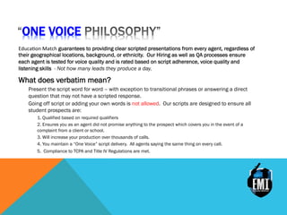 ONE VOICE
Educa&on	
 Match guarantees to providing clear scripted presentations from every agent, regardless of
their geographical locations, background, or ethnicity. Our Hiring as well as QA processes ensure
each agent is tested for voice quality and is rated based on script adherence, voice quality and
listening skills - Not how many leads they produce a day.
What does verbatim mean?
Present the script word for word – with exception to transitional phrases or answering a direct
question that may not have a scripted response.
Going off script or adding your own words is not allowed. Our scripts are designed to ensure all
student prospects are:
1. Qualified based on required qualifiers
2. Ensures you as an agent did not promise anything to the prospect which covers you in the event of a
complaint from a client or school.
3. Will increase your production over thousands of calls.
4. You maintain a “One Voice” script delivery. All agents saying the same thing on every call.
5. Compliance to TCPA and Title IV Regulations are met.
 
