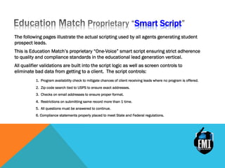 Smart Script
The following pages illustrate the actual scripting used by all agents generating student
prospect leads.
This is Education Match’s proprietary “One-Voice” smart script ensuring strict adherence
to quality and compliance standards in the educational lead generation vertical.
All qualifier validations are built into the script logic as well as screen controls to
eliminate bad data from getting to a client. The script controls:
1. Program availability check to mitigate chances of client receiving leads where no program is offered.
2. Zip code search tied to USPS to ensure exact addresses.
3. Checks on email addresses to ensure proper format.
4. Restrictions on submitting same record more than 1 time.
5. All questions must be answered to continue.
6. Compliance statements properly placed to meet State and Federal regulations.
 