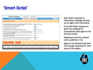 Smart Script
Ø  Each field is required or
information message will pop
up for agent with instructions.
Ø  If any NOT QUAL response is
given the scripting will
automatically take agent to the
End Call screen.
Ø  Responses will drive whether
call is qualified or not
Ø  Agent is not allowed to go back
and change responses to "work
around" the system
 