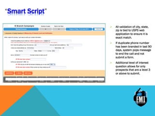 Ø  All validation of city, state,
zip is tied to USPS web
application to ensure it is
exact match.
Ø  If duplicate phone number
has been branded in last 90
days, system pops message
to end the call and not
submit a form.
Ø  Additional level of interest
question allows for only
prospects that are a level 3
or above to submit.
Smart Script
 
