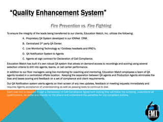 “Quality Enhancement System”
To ensure the integrity of the leads being transferred to our clients, Education Match, Inc. utilizes the following:
A. Proprietary QA System developed in our IONNet CRM.
B. Centralized 3rd party QA Center.
C. Live Monitoring Technology w/ Cordless headsets and IPAD’s.
D. QA Notification System to Agents
C. Agents all sign contract for Declaration of Call Compliance.
Education Match has built it’s own robust QA system that allows on demand access to recordings and scoring using several
selection criteria to drill into agents, teams, or call center performance.
In addition to our floor managers using live monitoring for coaching and mentoring, Education Match employees a team of QA
agents located in a centralized offsite location. Keeping the separation between QA agents and Production Agents eliminates the
bias and bases scoring and feedback on a set of compliance and client requirements.
Our QA Notification system alerts agents on their screen of any new updates, feedback or meeting requests immediately and
requires Agents acceptance of understanding as well as passing tests to continue to dial.
Each new hire is required to sign a Declaration of Call Compliance Agreement stating they will follow the scripting, understand all
qualifications, be polite and friendly on the phone and understand the penalties for non-compliant actions.
 