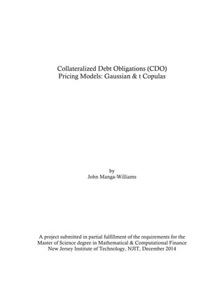  
	
  
Collateralized Debt Obligations (CDO)
Pricing Models: Gaussian & t Copulas
by
John Manga-Williams
A project submitted in partial fulfillment of the requirements for the
Master of Science degree in Mathematical & Computational Finance
New Jersey Institute of Technology, NJIT, December 2014
 