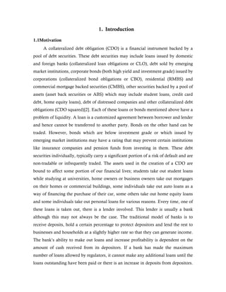 1. Introduction
1.1Motivation
A collateralized debt obligation (CDO) is a financial instrument backed by a
pool of debt securities. These debt securities may include loans issued by domestic
and foreign banks (collateralized loan obligations or CLO), debt sold by emerging
market institutions, corporate bonds (both high yield and investment grade) issued by
corporations (collateralized bond obligations or CBO), residential (RMBS) and
commercial mortgage backed securities (CMBS), other securities backed by a pool of
assets (asset back securities or ABS) which may include student loans, credit card
debt, home equity loans), debt of distressed companies and other collateralized debt
obligations (CDO squared)[2]. Each of these loans or bonds mentioned above have a
problem of liquidity. A loan is a customized agreement between borrower and lender
and hence cannot be transferred to another party. Bonds on the other hand can be
traded. However, bonds which are below investment grade or which issued by
emerging market institutions may have a rating that may prevent certain institutions
like insurance companies and pension funds from investing in them. These debt
securities individually, typically carry a significant portion of a risk of default and are
non-tradable or infrequently traded. The assets used in the creation of a CDO are
bound to affect some portion of our financial lives; students take out student loans
while studying at universities, home owners or business owners take out mortgages
on their homes or commercial buildings, some individuals take out auto loans as a
way of financing the purchase of their car, some others take out home equity loans
and some individuals take out personal loans for various reasons. Every time, one of
these loans is taken out, there is a lender involved. This lender is usually a bank
although this may not always be the case. The traditional model of banks is to
receive deposits, hold a certain percentage to protect depositors and lend the rest to
businesses and households at a slightly higher rate so that they can generate income.
The bank’s ability to make out loans and increase profitability is dependent on the
amount of cash received from its depositors. If a bank has made the maximum
number of loans allowed by regulators, it cannot make any additional loans until the
loans outstanding have been paid or there is an increase in deposits from depositors.
 