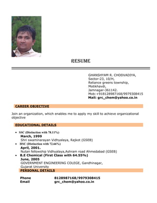 RESUME
GHANSHYAM R. CHODVADIYA,
Sector-23, 10/H,
Reliance greens township,
Motikhavdi,
Jamnagar-361142.
Mob:+918128987168/9979308415
Mail: grc_chem@yahoo.co.in
CAREER OBJECTIVE
Join an organization, which enables me to apply my skill to achieve organizational
objective
EDUCATIONAL DETAILS
• SSC (Distinction with 78.11%)
March, 1999
Shri swaminarayan Vidhyalaya, Rajkot (GSEB)
• HSC (Distinction with 72.66%)
April, 2001.
Nutan fellowship Vidhyalaya,Ashram road Ahmedabad (GSEB)
• B.E Chemical (First Class with 64.55%)
June, 2005
GOVERNMENT ENGINEERING COLEGE, Gandhinagar,
Gujarat University
PERSONAL DETAILS
Phone 8128987168/9979308415
Email grc_chem@yahoo.co.in
 