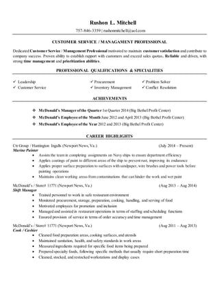 Rushon L. Mitchell
757-846-3359 | rushonmitchell@aol.com
CUSTOMER SERVICE / MANAGAMENT PROFESSIONAL
Dedicated Customer Service / Management Professional motivated to maintain customer satisfaction and contribute to
company success. Proven ability to establish rapport with customers and exceed sales quotas. Reliable and driven, with
strong time management and prioritization abilities.
PROFESSIONAL QUALIFICATIONS & SPECIALITIES
 Leadership  Procurement  Problem Solver
 Customer Service  Inventory Management  Conflict Resolution
ACHIEVEMENTS
 McDonald’s Manager ofthe Quarter 1st Quarter 2014 (Big Bethel Profit Center)
 McDonald’s Employee ofthe Month June 2012 and April 2013 (Big Bethel Profit Center)
 McDonald’s Employee ofthe Year 2012 and 2013 (Big Bethel Profit Center)
CAREER HIGHLIGHTS
Ctr Group / Huntington Ingalls (Newport News,Va.) (July 2014 – Present)
Marine Painter
 Assists the team in completing assignments on Navy ships to ensure department efficiency
 Applies coatings of paint to different areas of the ship to prevent rust, improving its endurance
 Applies proper surface preparation to surfaces with sandpaper, wire brushes and power tools before
painting operations
 Maintains clean working areas from contaminations that can hinder the work and wet paint
McDonald’s / Store# 11771 (Newport News, Va.) (Aug 2013 – Aug 2014)
Shift Manager
 Trained personnel to work in safe restaurant environment
 Monitored procurement, storage, preparation, cooking, handling, and serving of food
 Motivated employees for promotion and inclusion
 Managed and assisted in restaurant operations in terms of staffing and scheduling functions
 Ensured provision of service in terms of order accuracy and time management
McDonald’s / Store# 11771 (Newport News, Va.) (Aug 2011 – Aug 2013)
Cook / Cashier
 Cleaned food preparation areas,cooking surfaces,and utensils
 Maintained sanitation, health, and safety standards in work areas
 Measured ingredients required for specific food items being prepared
 Prepared specialty foods, following specific methods that usually require short preparation time
 Cleaned, stocked, and restocked workstations and display cases
 