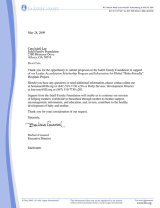 957 North Plum Grove Road • Schaumburg IL 60173 USA
847.519.7730 • fax 847.969.0460 • 800.LALECHE
For more information
www.llli.org
© May 2009, La Leche League International This informational sheet may not be reproduced in any manner
without written permission from La Leche League International.
May 28, 2009
Cara Isdell Lee
Isdell Family Foundation
2180 Monterey Drive
Atlanta, GA 30318
Dear Cara,
Thank you for the opportunity to submit proposals to the Isdell Family Foundation in support
of our Leader Accreditation Scholarship Program and Information for Global “Baby-Friendly”
Hospitals Project.
Should you have any questions or need additional information, please contact either me
at bemanuel@llli.org or (847) 519-7730 x216 or Holly Stevens, Development Director
at hstevens@llli.org or (847) 519-7730 x201.
Support from the Isdell Family Foundation will enable us to continue our mission
of helping mothers worldwide to breastfeed through mother-to-mother support,
encouragement, information, and education, and, in turn, contribute to the healthy
development of baby and mother.
Thank you for your consideration of our request.
Sincerely,
Barbara Emanuel
Executive Director
Enclosures
 