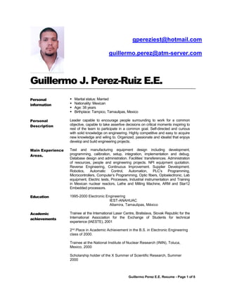 Guillermo Perez E.E. Resume - Page 1 of 6
Guillermo J. Perez-Ruiz E.E.
Personal
information
 Marital status: Married
 Nationality: Mexican
 Age: 38 years
 Birthplace: Tampico, Tamaulipas, Mexico
Personal
Description
Leader capable to encourage people surrounding to work for a common
objective, capable to take assertive decisions on critical moments inspiring to
rest of the team to participate in a common goal. Self-directed and curious
with solid knowledge on engineering. Highly competitive and easy to acquire
new knowledge and wiling to. Organized, passionate and idealist that enjoys
develop and build engineering projects.
Main Experience
Areas.
Test and manufacturing equipment design including development,
programming, calibration, setup, integration, implementation and debug.
Database design and administration. Facilities’ transferences. Administration
of resources, people and engineering projects. NPI equipment quotation.
Reverse Engineering, Continuous Improvement. Supplier Development.
Robotics, Automatic Control, Automation, PLC’s Programming,
Microcontrollers, Computer’s Programming, Optic fibers, Optoelectronic, Lab
equipment, Electric tests, Processes, Industrial instrumentation and Training
in Mexican nuclear reactors, Lathe and Milling Machine, ARM and Star12
Embedded processors.
Education 1995-2000 Electronic Engineering
IEST-ANAHUAC
Altamira, Tamaulipas, México
Academic
achievements
Trainee at the International Laser Centre, Bratislava, Slovak Republic for the
International Association for the Exchange of Students for technical
experience (IAESTE), 2001
2nd Place in Academic Achievement in the B.S. in Electronic Engineering
class of 2000.
Trainee at the National Institute of Nuclear Research (ININ), Toluca,
Mexico, 2000
Scholarship holder of the X Summer of Scientific Research, Summer
2000
gpereziest@hotmail.com
guillermo.perez@atm-server.com
 