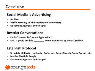 Compliance
Social Media is Advertising
Restrict Conversations
Establish Protocol
• Archive
• Verify Accuracy of All Proprietary Commentary
• Document Approval by Principal
• Limit Channels & Content Type in Each
• UGC is good, but it is ________ when monitored by the SEC/FINRA
• Schedule all Posts : Hootsuite, Bufferbox, FutureTweets, Social Sprout, etc.
• Involve Multiple People
• Document Approval by Principal
 