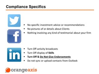 Compliance Specifics
 Turn Off activity broadcasts
 Turn Off display of Skills
 Turn Off & Do Not Give Endorsements
 Do not sync or upload contacts from Outlook
 No specific investment advice or recommendations
 No pictures of or details about Clients
 Nothing involving any kind of testimonial about your firm
 