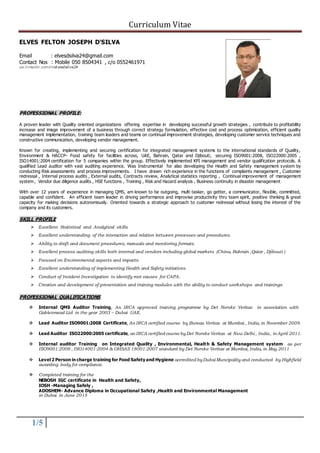 Curriculum Vitae
1/5
ELVES FELTON JOSEPH D'SILVA
Email : elvesdsilva24@gmail.com
Contact Nos : Mobile 050 8504341 , c/o 0552461971
ae.linkedin.com/in/elvesdsilva24
PROFESSIONAL PROFILE:
A proven leader with Quality oriented organizations offering expertise in developing successful growth strategies , contribute to profitability
increase and image improvement of a business through correct strategy formulation, effective cost and process optimization, efficient quality
management implementation, training team leaders and teams on continual improvement strategies, developing customer service techniques and
constructive communication, developing vendor management.
Known for creating, implementing and securing certification for integrated management systems to the international standards of Quality,
Environment & HACCP- Food safety for facilities across, UAE, Bahrain, Qatar and Djibouti, securing ISO9001:2008, ISO22000:2005 ,
ISO14001:2004 certification for 5 companies within the group. Effectively implemented KPI management and vendor qualification protocols. A
qualified Lead auditor with vast auditing experience. Was Instrumental for also developing the Health and Safety management system by
conducting Risk assessments and process improvements. I have drawn rich experience in the functions of complaints management , Customer
redressal , Internal process audits , External audits, Contracts review, Analytical statistics reporting , Continual improvement of management
system , Vendor due diligence audits , HSE functions , Training , Risk and Hazard analysis , Business continuity in disaster management
With over 12 years of experience in managing QMS, am known to be outgoing, multi tasker, go getter, a communicator, flexible, committed,
capable and confident. An efficient team leader in driving performance and improvise productivity thru team spirit, positive thinking & great
capacity for making decisions autonomously. Oriented towards a strategic approach to customer redressal without losing the interest of the
company and its customers.
SKILL PROFILE
 Excellent Statistical and Analytical skills
 Excellent understanding of the interaction and relation between processes and procedures.
 Ability to draft and document procedures, manuals and monitoring formats.
 Excellent process auditing skills both internal and vendors including global markets (China, Bahrain ,Qatar , Djibouti )
 Focused on Environmental aspects and impacts.
 Excellent understanding of implementing Health and Safety initiatives.
 Conduct of Incident Investigation to identify root causes for CAPA.
 Creation and development of presentation and training modules with the ability to conduct workshops and trainings
PROFESSIONAL QUALIFICATIONS
 Internal QMS Auditor Training, An IRCA approved training programme by Det Norske Veritas in association with
Gablesmead Ltd in the year 2003 – Dubai UAE.
 Lead Auditor ISO9001:2008 Certificate, An IRCA certified course by Bureau Veritas at Mumbai , India, in November 2009.
 Lead Auditor ISO22000:2005 certificate, an IRCA certified course byDet Norske Veritas at New Delhi , India, in April 2011.
 Internal auditor Training on Integrated Quality , Environmental, Health & Safety Management system as per
ISO9001:2008 , ISO14001:2004 & OHSAS 18001:2007 standard by Det Norske Veritas at Mumbai, India, in May 2011
 Level 2 Person in charge training for Food Safety and Hygiene accredited byDubai Muncipality and conducted by Highfield
awarding body for compliance.
 Completed training for the
NEBOSH IGC certificate in Health and Safety,
IOSH -Managing Safely ,
ADOSHEM- Advance Diploma in Occupational Safety ,Health and Environmental Management
in Dubai in June 2015
 