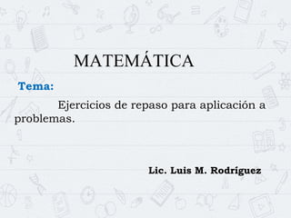 MATEMÁTICA
Tema:
Ejercicios de repaso para aplicación a
problemas.
Lic. Luis M. Rodríguez
 