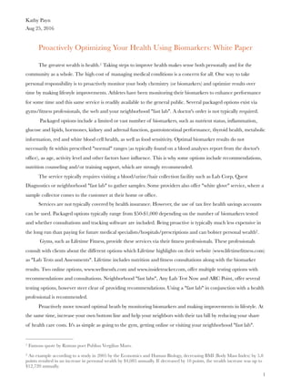 Kathy Payn
Aug 25, 2016
Proactively Optimizing Your Health Using Biomarkers: White Paper
The greatest wealth is health. Taking steps to improve health makes sense both personally and for the1
community as a whole. The high cost of managing medical conditions is a concern for all. One way to take
personal responsibility is to proactively monitor your body chemistry (or biomarkers) and optimize results over
time by making lifestyle improvements. Athletes have been monitoring their biomarkers to enhance performance
for some time and this same service is readily available to the general public. Several packaged options exist via
gyms/ﬁtness professionals, the web and your neighborhood "fast lab". A doctor's order is not typically required.
Packaged options include a limited or vast number of biomarkers, such as nutrient status, inﬂammation,
glucose and lipids, hormones, kidney and adrenal function, gastrointestinal performance, thyroid health, metabolic
information, red and white blood cell health, as well as food sensitivity. Optimal biomarker results do not
necessarily ﬁt within prescribed "normal" ranges (as typically found on a blood analyses report from the doctor's
ofﬁce), as age, activity level and other factors have inﬂuence. This is why some options include recommendations,
nutrition counseling and/or training support, which are strongly recommended.
The service typically requires visiting a blood/urine/hair collection facility such as Lab Corp, Quest
Diagnostics or neighborhood "fast lab" to gather samples. Some providers also offer "white glove" service, where a
sample collector comes to the customer at their home or ofﬁce.
Services are not typically covered by health insurance. However, the use of tax free health savings accounts
can be used. Packaged options typically range from $50-$1,000 depending on the number of biomarkers tested
and whether consultations and tracking software are included. Being proactive is typically much less expensive in
the long run than paying for future medical specialists/hospitals/prescriptions and can bolster personal wealth .2
Gyms, such as Lifetime Fitness, provide these services via their ﬁtness professionals. These professionals
consult with clients about the different options which Lifetime highlights on their website (www.lifetimeﬁtness.com)
as "Lab Tests and Assessments". Lifetime includes nutrition and ﬁtness consultations along with the biomarker
results. Two online options, www.wellnessfx.com and www.insidetracker.com, offer multiple testing options with
recommendations and consultations. Neighborhood "fast labs", Any Lab Test Now and ARC Point, offer several
testing options, however steer clear of providing recommendations. Using a "fast lab" in conjunction with a health
professional is recommended.
Proactively move toward optimal heath by monitoring biomarkers and making improvements in lifestyle. At
the same time, increase your own bottom line and help your neighbors with their tax bill by reducing your share
of health care costs. It's as simple as going to the gym, getting online or visiting your neighborhood "fast lab".
Famous quote by Roman poet Publius Vergilius Maro.1
An example according to a study in 2005 by the Economics and Human Biology, decreasing BMI (Body Mass Index) by 5.82
points resulted in an increase in personal wealth by $4,085 annually. If decreased by 10 points, the wealth increase was up to
$12,720 annually.
!1
 