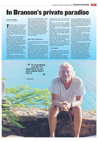 BW11BIZWEEK, SATURDAY 11 AUGUST 2007 COVER FEATURE
In Branson’s private paradise
By ANITA GABRIEL
anita@thestar.com.my
T
HE West Indies' trade winds caress
me as I loll about in a rich burnt
orange-coloured day bed by the
soft white sand beach. The soothing
sounds of seagulls, splashing water, and
a woman trainer saying “one-two-three
and again ...” and intermittent chuckles
are my lullaby as I drift in and out of my
siesta.
It feels like a dream. But reality, this
time, doesn't bite. I'm chilling at Sir
Richard Branson's private paradise
Necker in the blue Caribbean sea of the
British Virgin Islands – his home, play-
ground and workplace all wrapped up in
one resplendent, magnificent Balinese
structure spanning 74 acres.
A masculine laughter gently nudges
me from my slumber; Branson is taking
a stab at aqua aerobics with a few
women staff in his beach pool. The
weather that sunny afternoon, like
everything else in Necker, is deliciously
warm.
A little later, he pulls himself out of
the pool and says: “A little bit more of
this (he lifts his arms over his head and
mimics a fish-swimming motion) and no
one's going to take me seriously ...”. We
laugh, concluding that aqua aerobics
may be too feminine a sport for him. He
trots off bare feet to play a game of ten-
nis with Pete and I'm off to freshen up
after an immensely rewarding two-hour
massage at his Bali Leha Spa, perched
atop a cliff and carved out of a hillside
overlooking the spectacular Caribbean
vistas. We promise to meet later for din-
ner at his beach pool's dining pavilion
with a small group of his staff – his
“extended family”.
Rollin' the dice with Branson
It's a cool night and true to the Virgin
Group's business ethos, I'm having so
much fun.
We have just finished a light salmon din-
ner, followed by the traditional English
strawberries and cream. Branson sug-
gests we play a game of Perudo or Liar's
Dice Game - a traditional Peruvian game
where each player has a cup and five dice,
which we shake and mix then flip over
the table using the cups as shield.
Simply put, players take turns in each
round to guess how many dice shows a
certain number and if they bid correct,
they gain a dice and vice versa. The object
is to be the last player with one or more
dice.
“Anita, go for two ones,” suggests
Branson. He is out of the game, having
lost all his dice after several rounds and is
now guiding me as it's my first shot at
this game.
A gentle breeze and the rhythmic sound
of lapping waves accompany us on this
lovely night. I follow my gut instincts
instead - “three ones” I holler, when it's
my turn to bid.
My wild stab in the dark is correct and it
earns me a look of praise from Branson.
“Good one. That was a good move,” he
smiles as he nods appreciatively.
As the game comes to a close, Pete
emerges winner but my elation is
stronger than ever. I've managed to out-
guess Branson, a sweet touch indeed to
my perfect Caribbean sojourn.
The day before
“I feel guilty that you've come all the
way just to interview me for an hour or
so,” he remarks, a day earlier after about
a two-hour long interview.
Branson is waiting for me, seated at
one corner of his great home when I
arrive. His home and the private island
retreat for celebrities (reported to cost a
whopping US$46,000 a night) appear to
be undergoing some renovation. He calls
this his “melting pot where we all take
stock of what is happening and get away
from everything apart from the fax
machine.”
Two or three of his staff are at a nook
in the centre of the grand home clad in
sun dresses or shorts, hair clammed or
scrunched up working away or sorting
through some papers.
I notice Branson has scribbled some
notes on his left hand – a reminder of
sorts. He ushers me to the main part of
the house, then leads me to a terrace
where a hammock is strung up against
one of the most picturesque views of the
turquoise sea.
He gestures towards a large wooden
day bed with a breathtaking view and
asks: “Is this spot okay with you?” as he
throws himself over and slides up the
bed. I choke in disbelief and wilfully
resist the urge to gawk. Instead, I pre-
tend as if it were perfectly normal to
conduct interviews in that manner.
“Sure, no problem at all, Richard” and I
slide next to him, separated only by a
functional wooden tray with chilled bev-
erage, to begin the interview, against the
ever-soothing rush of the waves.
In everything
you do, it’s
important to put
your whole heart
into it
– Branson
“
”
 