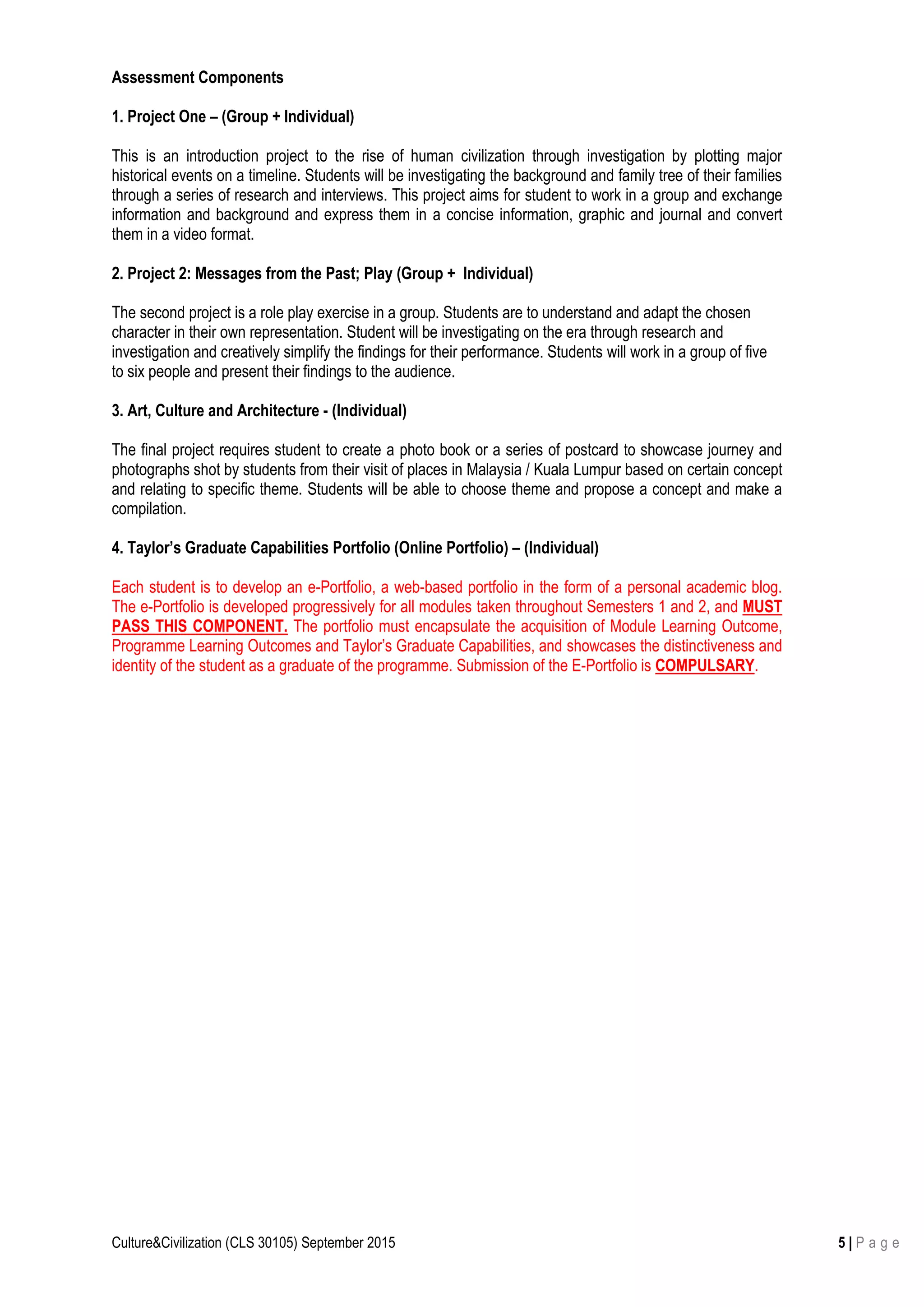 Culture&Civilization (CLS 30105) September 2015 5 | P a g e
Assessment Components
1. Project One – (Group + Individual)
This is an introduction project to the rise of human civilization through investigation by plotting major
historical events on a timeline. Students will be investigating the background and family tree of their families
through a series of research and interviews. This project aims for student to work in a group and exchange
information and background and express them in a concise information, graphic and journal and convert
them in a video format.
2. Project 2: Messages from the Past; Play (Group + Individual)
The second project is a role play exercise in a group. Students are to understand and adapt the chosen
character in their own representation. Student will be investigating on the era through research and
investigation and creatively simplify the findings for their performance. Students will work in a group of five
to six people and present their findings to the audience.
3. Art, Culture and Architecture - (Individual)
The final project requires student to create a photo book or a series of postcard to showcase journey and
photographs shot by students from their visit of places in Malaysia / Kuala Lumpur based on certain concept
and relating to specific theme. Students will be able to choose theme and propose a concept and make a
compilation.
4. Taylor’s Graduate Capabilities Portfolio (Online Portfolio) – (Individual)
Each student is to develop an e-Portfolio, a web-based portfolio in the form of a personal academic blog.
The e-Portfolio is developed progressively for all modules taken throughout Semesters 1 and 2, and MUST
PASS THIS COMPONENT. The portfolio must encapsulate the acquisition of Module Learning Outcome,
Programme Learning Outcomes and Taylor’s Graduate Capabilities, and showcases the distinctiveness and
identity of the student as a graduate of the programme. Submission of the E-Portfolio is COMPULSARY.
 