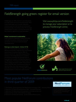MR news
FieldStrength 13
FieldStrength going green: register for email version
FieldStrength now offers electronic-only subscriptions
in an effort to be more environmentally friendly. When
a new FieldStrength issue is available, subscribers
receive an email alert with an overview of the issue’s
contents and links to the articles online. We encourage
existing readers to switch to an email subscription, and
new readers to register for an email subscription.
Philips’ commitment to sustainability
Philips Healthcare is dedicated to being a world-class
sustainable development company by conducting
our business in an environmentally and socially
responsible manner.
Reducing our carbon footprint – Achieva 1.5T SE
Since 1994, Philips has been increasing the energy
efficiency of its products along with other environmental
improvements in manufacturing since 1984. We
seek new solutions for responsible energy practices,
and focus on the energy efficiency of our products
and production processes. Our continued focus on
sustainability has resulted in the PowerSave feature for
our MRI systems. The Achieva 1.5T Green Product line
reduces energy consumption by 28%. Green products
score at least 10% lower on environmental impact on
one of the Green focal areas, measured during the
entire life cycle of the product. So, Philips MRI systems
now help hospitals to reduce their carbon footprint.
Please consider the environment
before printing any document.
Most popular NetForum contributions
in third quarter of 2009
1. Web Seminar: Clinical experience with MultiTransmit technology at 3.0T – University of Bonn
2. ExamCard: 1.5T Non-CE renal/mesenteric MRA – Scottsdale Healthcare	
3. Application Tip: Optimization of fat suppression in the head and neck area	
4. Application Tip: Tips for cardiac black blood imaging	
6. ExamCard: 1.5T Brain spectroscopy – Soroka University Medical Center
Visit the NetForum User Community
for downloading ExamCards and
viewing application tips, clinical cases,
extended versions of FieldStrength
articles, and more.
NetForum
www.philips.com/netforum
Visit www.philips.com/fieldstrength
to manage your subscription or to
preview FieldStrength online.
 