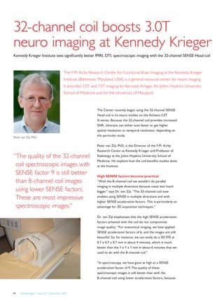 FieldStrength – Issue 39 – December 200914
32-channel coil boosts 3.0T
neuro imaging at Kennedy Krieger
Kennedy Krieger Institute sees significantly better fMRI, DTI, spectroscopic imaging with the 32-channel SENSE Head coil
The F.M. Kirby Research Center for Functional Brain Imaging at the Kennedy Krieger
Institute (Baltimore, Maryland, USA) is a general resource center for neuro imaging.
It provides 3.0T and 7.0T imaging for Kennedy Krieger, for Johns Hopkins University
School of Medicine and for the University of Maryland.
The Center recently began using the 32-channel SENSE
Head coil in its neuro studies on the Achieva 3.0T
X-series. Because the 32-channel coil provides increased
SNR, clinicians can either scan faster or get higher
spatial resolution or temporal resolution, depending on
the particular study.
Peter van Zijl, PhD, is the Director of the F.M. Kirby
Research Center at Kennedy Krieger and Professor of
Radiology at the Johns Hopkins University School of
Medicine. He explains how the coil benefits studies done
at the Institute.
High SENSE factors become practical
“With the 8-channel coil we wouldn’t do parallel
imaging in multiple directions because noise was much
bigger,” says Dr. van Zijl. “The 32-channel coil now
enables using SENSE in multiple directions and with
higher SENSE acceleration factors. This is particularly an
advantage for 3D acquisition techniques.”
Dr. van Zijl emphasizes that the high SENSE acceleration
factors achieved with the coil do not compromise
image quality. “For anatomical imaging, we have applied
SENSE acceleration factors of 6, and the images are still
beautiful. So, for instance, we can easily do a 3D FFE at
0.7 x 0.7 x 0.7 mm in about 4 minutes, which is much
better than the 1 x 1 x 1 mm in about 6 minutes that we
used to do with the 8-channel coil.”
“In spectroscopy, we have gone as high as a SENSE
acceleration factor of 9. The quality of these
spectroscopic images is still better than with the
8-channel coil using lower acceleration factors, because
Peter van Zijl, PhD
“The quality of the 32-channel
coil spectroscopic images with
SENSE factor 9 is still better
than 8-channel coil images
using lower SENSE factors.
These are most impressive
spectroscopic images.”
 