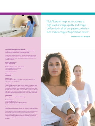 © Koninklijke Philips Electronics N.V. 2009
All rights are reserved. Reproduction in whole or in part is prohibited
without the prior written consent of the copyright holder.
Philips Medical Systems Nederland B.V. reserves the right to make changes
in specifications or to discontinue any product, at any time, without notice
or obligation, and will not be liable for any consequences resulting from the
use of this publication.
Printed in the Netherlands.
4522 962 55711
FieldStrength is also available via the Internet:
www.medical.philips.com/fieldstrength
www.medical.philips.com/mri
www.philips.com/netforum
Editor-in-chief
Karen Janssen
Editorial team
Annemarie Blotwijk, Ruud de Boer (PhD), Jan De Becker, Andre van Est,
Paul Folkers (PhD), Karen Janssen.
Contributors
Trevor Andrews (PhD), Peter Barker (D.Phil.), Benjamin Cheong (MD), Jerry
Duncan, PJ Early, Bo Ehnmark, Hermann Helmberger (MD), Sally Herschorn
(MD), Romhild Hoogeveen (PhD), Karen Janssen, Hassan El-Kiki (MD), Lance
Kim (MD), Elizabeth Moore (PhD), Susumi Mori (PhD), Brian Olsovsky (RT, CT),
Ingo Paetsch (MD), Michael Pawlak, James Pekar (PhD), Beat Porcellini (MD),
Chen Wang (MD,PhD), Gretchen White, Marion Zegers, Peter van Zijl (PhD)
Subscriptions
Please register on www.philips.com/fieldstrength
Correspondence
FieldStrength@philips.com or
FieldStrength, Philips Healthcare, Building QR 0119
P.O. Box 10 000, 5680 DA Best, The Netherlands
Notice
FieldStrength is published three times per year for users of Philips MRI systems.
FieldStrength is a professional magazine for users of Philips medical equipment.
It provides the healthcare community with results of scientific studies
performed by colleagues. Some articles in this magazine may describe research
conducted outside the USA on equipment not yet available for commercial
distribution in the USA. Some products referenced may not be licensed for sale
in Canada.
“MultiTransmit helps us to achieve a
high level of image quality and image
uniformity in all of our patients, which in
turn makes image interpretation easier.”
Sally Herschorn, MD, see page 6
 