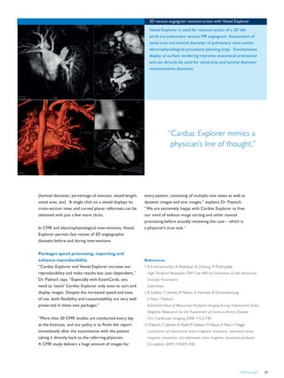FieldStrength 23
“Cardiac Explorer mimics a
physician’s line of thought.”
References
1 R Krishnamurthy, A Pednekar, B Cheong, R Muthupillai
High-Temporal Resolution SSFP Cine MRI for Estimation of Left Ventricular
Diastolic Parameters.
Submitted
2 R Gebker, C Jahnke, R Manka, A Hamdan, B Schnackenburg,
E Fleck, I Paetsch
Additional Value of Myocardial Perfusion Imaging During Dobutamine Stress
Magnetic Resonance for the Assessment of Coronary Artery Disease.
Circ Cardiovasc Imaging 2008; 1:122-130.
3 I Paetsch, C Jahnke, A Wahl, R Gebker, M Neuss, E Fleck, E Nagel.
Comparison of dobutamine stress magnetic resonance, adenosine stress
magnetic resonance, and adenosine stress magnetic resonance perfusion.
Circulation 2004; 110:835-842.
(luminal diameter, percentage of stenosis, vessel length,
ostial area, etc). A single click on a vessel displays its
cross-section view, and curved planar reformats can be
obtained with just a few more clicks.
In CMR and electrophysiological interventions, Vessel
Explorer permits fast review of 3D angiographic
datasets before and during interventions
Packages speed processing, reporting and
enhance reproducibility
“Cardiac Explorer and Vessel Explorer increase our
reproducibility and make results less user-dependent,”
Dr. Paetsch says. “Especially with ExamCards, you
need to ‘teach’ Cardiac Explorer only once to sort and
display images. Despite the increased speed and ease
of use, both flexibility and customizability are very well
preserved in these two packages.”
“More than 20 CMR studies are conducted every day
at the Institute, and our policy is to finish the report
immediately after the examination with the patient
taking it directly back to the referring physician.
A CMR study delivers a huge amount of images for
3D venous angiogram reconstruction with Vessel Explorer
Vessel Explorer is used for reconstruction of a 3D left
atrial and pulmonary venous MR angiogram. Assessment of
ostial area and luminal diameter of pulmonary veins assists
electrophysiological procedure planning (top). Simultaneous
display of surface rendering improves anatomical orientation
and can directly be used for ostial area and luminal diameter
measurements (bottom).
every patient, consisting of multiple cine views as well as
dynamic images and scar images,” explains Dr. Paetsch.
“We are extremely happy with Cardiac Explorer to free
our mind of tedious image sorting and other manual
processing before actually reviewing the case – which is
a physician’s true task.”
 