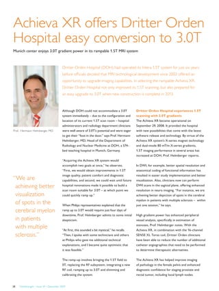 FieldStrength – Issue 39 – December 200928
Achieva XR offers Dritter Orden
Hospital easy conversion to 3.0T
Munich center enjoys 3.0T gradient power in its rampable 1.5T MRI system
Dritter Orden Hospital (DOH) had operated its Intera 1.5T system for just six years
before officials decided that MRI technological development since 2002 offered an
opportunity to upgrade imaging capabilities. In selecting the rampable Achieva XR,
Dritter Orden Hospital not only improved its 1.5T scanning, but also prepared for
an easy upgrade to 3.0T when new construction is complete in 2013.
Although DOH could not accommodate a 3.0T
system immediately – due to the configuration and
location of its current 1.5T scan room – hospital
administrators and radiology department clinicians
were well aware of 3.0T’s potential and were eager
to get their “foot in the door,” says Prof. Hermann
Helmberger, MD, Head of the Department of
Radiology and Nuclear Medicine at DOH, a 574-
bed teaching hospital in Munich, Germany.
“Acquiring the Achieva XR system would
accomplish two goals at once,” he observes.
“First, we would obtain improvements in 1.5T
image quality, patient comfort and diagnostic
capabilities, and second, we could wait until future
hospital renovations made it possible to build a
scan room suitable for 3.0T – at which point we
could quickly ramp up.”
When Philips representatives explained that the
ramp up to 3.0T would require just four days of
downtime, Prof. Helmberger admits to some initial
skepticism.
“At first, this sounded a bit mystical,” he recalls.
“Then, I spoke with some technicians and others
at Philips who gave me additional technical
explanations, and I became quite optimistic that
it was feasible.”
The ramp-up involves bringing the 1.5T field to
0T, replacing the RF subsystem, integrating a new
RF coil, ramping up to 3.0T and shimming and
calibrating the system.
Dritter Orden Hospital experiences 1.5T
scanning with 3.0T gradients
The Achieva XR became operational on
September 29, 2008. It provided the hospital
with new possibilities that come with the latest
software release and technology. By virtue of the
Achieva XR system’s X-series magnet technology
and dual-mode 80 mT/m X-series gradients,
1.5T imaging performance in several areas has
increased at DOH, Prof. Helmberger reports.
In DWI, for example, better spatial resolution and
anatomical coding of functional information has
resulted in easier study implementation and better
visualization. Also, clinicians now can perform
DWI scans in the sagittal plane, offering enhanced
resolution in neuro imaging. “For instance, we are
achieving better depiction of spots in the cerebral
myelon in patients with multiple sclerosis – within
just one session,” he says.
High gradient power has enhanced peripheral
vessel analysis, specifically in estimation of
stenoses, Prof. Helmberger notes. With the
Achieva XR, in combination with the 16-channel
SENSE XL Torso coil, Dritter Orden clinicians
have been able to reduce the number of additional
catheter angiographies that need to be performed
to determine therapeutic alternatives.
The Achieva XR has helped improve imaging
of pathology in the female pelvis and enhanced
diagnostic confidence for staging prostate and
rectal tumor, including local lymph nodes.
Prof. Hermann Helmberger, MD
“We are
achieving better
visualization
of spots in the
cerebral myelon
in patients
with multiple
sclerosis.”
 