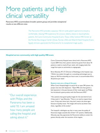 FieldStrength – Issue 38 – August 200930
More patients and high
clinical versatility
Panorama HFO accommodates broader patient group and provides exceptional
results at two different sites
The Panorama HFO provides a spacious 160 cm-wide patient aperture to ensure a
comfortable, relaxing MRI experience for anxious, elderly, obese or claustrophobic
patients. At Cuero Community Hospital (Cuero, Texas, USA), Solstice MRI Center at
the Florida Neurological Center (Ocala, Florida, USA) and Wadi El-Neel Hospital (Cairo,
Egypt) clinicians appreciate the Panorama for its exceptional image quality.
Cuero Community Hospital went clinical with a Panorama HFO
in June 2009. Since then, patient volume has grown from about 10
patients a week to nearly 35 per week, with imaging needs that
range from spine to extremities to angiography.
Brian Olsovsky, RT, CT, Director of Radiology at the hospital, says,
“Within two weeks I brought on a consulting technologist just to
keep up. We’ll be extending our hours soon, to accommodate 40 to
50 patients per week.”
Repeat scans are a thing of the past
When Cuero Hospital began its search for an open MR system, the
project was met with skepticism. “Open MRI units have gotten a
bad reputation in the past because of their weak signal, but Philips
has introduced a great product with the Panorama HFO.”
“Our patients have good quality images for the next level of care
if they need it,” says Olsovsky. “There is no need to repeat these
scans. If they were done here, they don’t need to be done again
because of quality issues. The images will not be any better than
these, regardless of the vendor.”
The hospital’s radiologists say that in many cases the quality of
Panorama images exceeds that of their 1.5T systems. Additionally,
Olsovsky says they appreciate the Panorama’s ability to center the
patient directly under the isocenter of the magnet.
“Our overall experience
with Philips and the
Panorama has been a
solid 10. I am amazed
how many people are
calling the hospital and
asking about it.”
Hospital serves community with high quality MR scans
 