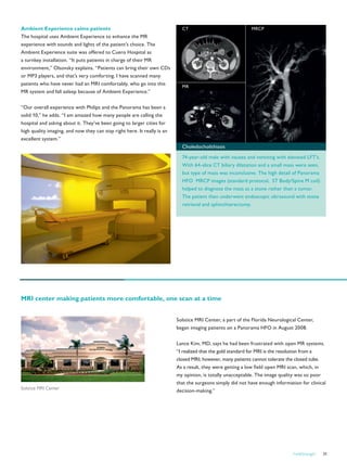 FieldStrength 31
Ambient Experience calms patients
The hospital uses Ambient Experience to enhance the MR
experience with sounds and lights of the patient’s choice. The
Ambient Experience suite was offered to Cuero Hospital as
a turnkey installation. “It puts patients in charge of their MR
environment,” Olsovsky explains. “Patients can bring their own CDs
or MP3 players, and that’s very comforting. I have scanned many
patients who have never had an MRI comfortably, who go into this
MR system and fall asleep because of Ambient Experience.”
“Our overall experience with Philips and the Panorama has been a
solid 10,” he adds. “I am amazed how many people are calling the
hospital and asking about it. They’ve been going to larger cities for
high quality imaging, and now they can stay right here. It really is an
excellent system.”
Solstice MRI Center, a part of the Florida Neurological Center,
began imaging patients on a Panorama HFO in August 2008.
Lance Kim, MD, says he had been frustrated with open MR systems.
“I realized that the gold standard for MRI is the resolution from a
closed MRI; however, many patients cannot tolerate the closed tube.
As a result, they were getting a low field open MRI scan, which, in
my opinion, is totally unacceptable. The image quality was so poor
that the surgeons simply did not have enough information for clinical
decision-making.”
MR
CT MRCP
Choledocholithiasis
74-year-old male with nausea and vomiting with elevated LFT’s.
With 64-slice CT biliary dilatation and a small mass were seen,
but type of mass was inconclusive. The high detail of Panorama
HFO MRCP images (standard protocol, ST Body/Spine M coil)
helped to diagnose the mass as a stone rather than a tumor.
The patient then underwent endoscopic ultrasound with stone
retrieval and sphinchterectomy.
MRI center making patients more comfortable, one scan at a time
Solstice MRI Center
 