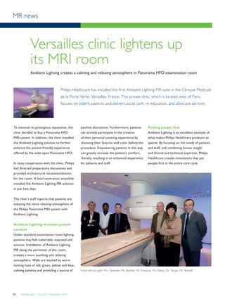 MR news
FieldStrength – Issue 39 – December 200934
Versailles clinic lightens up
its MRI room
Ambient Lighting creates a calming and relaxing atmosphere in Panorama HFO examination room
Philips Healthcare has installed the first Ambient Lighting MR suite in the Clinique Medicale
de la Porte Verte, Versailles, France. This private clinic, which is located west of Paris,
focuses on elderly patients and delivers acute care, re-education, and aftercare services.
To maintain its prestigious reputation, the
clinic decided to buy a Panorama HFO
MRI system. In addition, the clinic installed
the Ambient Lighting solution to further
enhance the patient-friendly experience
offered by the wide open Panorama HFO.
In close cooperation with the clinic, Philips
had directed preparatory discussions and
provided architectural recommendations
for the room. A local contractor smoothly
installed the Ambient Lighting MR solution
in just two days.
The clinic’s staff reports that patients are
enjoying the more relaxing atmosphere of
the Philips Panorama MRI system with
Ambient Lighting.
Ambient Lighting increases patient
comfort
Under standard examination room lighting,
patients may feel vulnerable, exposed and
anxious. Installation of Ambient Lighting
MR along the perimeter of the room,
creates a more soothing and relaxing
atmosphere. Walls are washed by warm
inviting hues of red, green, yellow and blue,
calming patients and providing a source of
positive distraction. Furthermore, patients
can actively participate in the creation
of their personal scanning experience by
choosing their favorite wall color before the
procedure. Empowering patients in this way
can greatly increase the patient’s comfort,
thereby resulting in an enhanced experience
for patients and staff.
Putting people first
Ambient Lighting is an excellent example of
what makes Philips Healthcare products so
special. By focusing on the needs of patients
and staff, and combining human insight
and clinical and technical expertise, Philips
Healthcare creates innovations that put
people first in the entire care cycle.
From left to right: Mrs. Spender, Mr. Bechet, Mr. François, Mr. Denis, Dr. Terjan, Mr. Reibell.
 