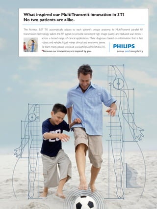 The Achieva 3.0T TX automatically adjusts to each patient’s unique anatomy. Its MultiTransmit parallel RF
transmission technology tailors the RF signals to provide consistent high image quality and reduced scan times –
across a broad range of clinical applications. Make diagnoses based on information that is fast,
robust and reliable. It just makes clinical and economic sense.
To learn more, please visit us at www.philips.com/AchievaTX.
*Because our innovations are inspired by you.
What inspired our MultiTransmit innovation in 3T?
No two patients are alike.
 