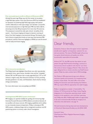 Dear friends,
Sometimes, forces or ideas that appear to be in opposition
actually work together to bring better solutions for you
and your patients. This issue of FieldStrength will portray
how great clinical solutions and quality can still be
economically responsible and sustainable.
Achieva 3.0T TX, the MRI scanner that adjusts to each
patient through MultiTransmit technology, continues to
demonstrate clinical excellence with shorter scan times.
The article on breast imaging at Fletcher Allen shows this
again. Being the first to market with this true MultiTransmit
system, Philips has taken another lead in MRI knowledge.
Our Pediatric MRI experience brings more effective
outcomes (quality and economic) by recognizing these
patients’ unique needs. This issue offers two articles
building the awareness and understanding that Pediatric
MRI may require different approaches than adult imaging.
Philips is recognized as a leader in Sustainability. The
Achieva 1.5T SE has earned the Philips’ Green Flagship
designation for its PowerSave operating mode, smaller
footprint in the equipment room and lower operating
cost. Philips also offers FieldStrength readers an opportunity
to be more environmentally friendly by changing to an
electronic-only subscription, see page 13.
We look forward to sharing these and more developments
in Clinical and Operational Excellence at the RSNA 2009.
Conrad H. Smits
Chief Executive Officer Magnetic Resonance Imaging
Philips Healthcare
Five successful years confirm efficacy of Panorama HFO
Already five years ago Philips was the first vendor to introduce
a high field open system. Since then Panorama HFO has established
its reputation of combining high field image quality with patient
comfort offered by its wide open design. Last October a successful
international symposium on high field open MRI was held in Berlin,
attracting more than 80 participants from more than 10 countries.
The symposium covered the wide open clinical versatility of the
system – from breast imaging and biopsy to dynamic scanning of
joints, from fetal imaging to interventional therapy. Participants also
had a chance to experience hands-on how easy interventional MRI
procedures could be. Panorama highlights at RSNA are new 8-channel
coils for body and breast imaging.
More innovation proofpoints
The Philips booth also highlights SmartExam one-click reproducible
scanning for brain, spine, breast, shoulder, knee and the “rampable”
Achieva XR, the MR system that is easily upgraded from 1.5T to 3.0T
without a magnet swap. Also featured is Achieva 1.5T SE, providing
the best gradients in its class, and PowerSave, which smartly reduces
energy consumption.
For more information visit www.philips.com/RSNA
Investigational MR-HIFU system showcased
MR imaging is an optimal modality for guiding and monitoring High
Intensity Focused Ultrasound (HIFU) ablation procedures because of
its excellent soft tissue contrast, 3D imaging capabilities and its ability
to non-invasively measure temperature. Philips is showing its MR-
HIFU system, a tabletop design with an integrated transducer and 5D
positioning system is currenty under clinical investigation.
 