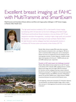 FieldStrength – Issue 39 – December 20096
Excellent breast imaging at FAHC
with MultiTransmit and SmartExam
MultiTransmit and SmartExam Breast address workflow and image quality challenges in 3.0T breast imaging
at Fletcher Allen Health Care
Sally Herschorn, MD
Fletcher Allen Health Care is Vermont's academic medical center,
based in Burlington.
Fletcher Allen clinicians employ MRI mostly when examining
high-risk patients and patients with a new diagnosis. MRI also is
used in occasional problem-solving cases, such as evaluating for
disease recurrence at a lumpectomy site and resolving one-view
mammographic densities. Frontline diagnostic modalities include
digital mammography and ultrasound – 30,000 studies per year
and 4,000 studies per year, respectively.
Transfer to 3.0T made impact, but challenges remained
Fletcher Allen shifted its breast studies from an old 1.5T system
to the Achieva 3.0T in October 2005, enabling clinicians to obtain
bilateral axial images with much higher SNR and resolution.
Dr. Herschorn and her colleagues have been using an advanced
ExamCard consisting of a T1-weighted non-fat saturated sequence,
a T2-weighted sequence with SPAIR fat saturation, followed by a
dynamic fat saturated THRIVE series. A high resolution THRIVE
is positioned between the second and third dynamic series.
In the beginning, results were inconsistent, Dr. Herschorn observes.
“In some patients, we obtained excellent images, while in others
there was poor or inhomogeneous fat saturation and every degree
in between.”
The high spatial resolution enabled by 3.0T is a clear benefit in breast imaging,
but obtaining uniform fat saturation can be more challenging at this field strength.
MultiTransmit and SmartExam Breast innovations in the new Achieva 3.0T TX are
designed to neutralize inhomogeneities – resulting in higher image quality and consistent
fat saturation – and make scan planning much easier and faster. Fletcher Allen’s
Dr. Sally Herschorn and her colleagues have been evaluating both solutions in
an Achieva 3.0T X-series system and recently on their Achieva 3.0T TX.
 