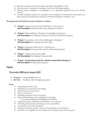  Identifies resources needed and assigns individual responsibilities at site.
 Ensures project documents are complete, current and filed appropriately.
 Tacking project ambiguities and challenges in an organized, engineered and cost effective
manner.
 Tactfully handling handing over operations with compilation of all pertinent deliverables (As-
built, operation & maintenance manuals, substantial completion certificates, etc.)
During this period Handle in project Engineer as follow:-
 Project : National security shield ( NSS Project -Army project )
Job Description: Technical office & Site Mechanical Engineer
 Project: Office Building for Bojamhoor Trading&Contracting Co.
Job Description: Fire Fighting Technical office & Site Mechanical Engineer
 Project: Construction of Five New Kindergartens (Package 7)
Job Description: Fire Fighting Technical office
 Project : Standalone health care 81 –Industrial area
Job Description: Technical office & Sr.Site Mechanical Engineer
 Project : Underground car park (5&6)
Job Description: Fire Fighting Technical office
 Project : Construction of (4) New schools around Doha (Package 2)
Job Description: Sr.Mechanical Engineer
Egypt:-
November 2008 up to August 2012
 Employer : Egypt &Middle East co.
 Job Title : Technical office Firefighting engineer
Task:-
 Tendering and offers study.
 Defining the source data for the design.
 Study and search for solutions.
 Project estimate cost.
 Preparing quantities survey for projects
 Shop drawing, Design and As-built Projects drawing.
(As good knowledge with firefighting code NFPA)
 Training engineers, technicians and salesman on the systems
 Following up the projects and trying to solve any problem.
 Coordination with other disciplines.
 Meeting Consultants, project owners and representatives of companies.
 Search for new suppliers for our components with high quality and lower price.
 
