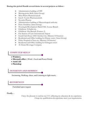 During this period Handle several duties in several projects as follow:-
 Administration building of CPC
 Meeting point Moll (Amer Group)
 Mina Pharm Pharmaceuticals
 Sanofi Aventis Pharmaceuticals
 Novartis Pharma
 Administration building of Meteorological authority
 Porto Elsokhna (Amer Group)
 Housing & Development Bank Fifth Avenue Branch
 Ghabbour Al-Sadat city
 Ghabbour Abu Rawash (Etamco 3)
 Fire Station of Cairo International Airport
 Social Club House 6TH October City (Ministry Of Interior)
 Residential and Office building for Elamre tower (Amer Group)
 Police Hospital in Nasr city (Ministry Of Interior)
 Residential and Office building for Elshagara tower
 Al Ahram Beverages Company
COMPUTER SKILLS
 Windows.
 Microsoft office ( Word , Excel and Power Point)
 AutoCAD
 Photoshop
INTERESTS AND HOBBIES
Swimming, Walking, chess, and Listening to light music.
REFERENCES
Furnished upon request
Finally…
I have the pleasure to enclose my C.V. reflecting my education & my experience.
I hope my qualifications & experience meet your requirements.
 