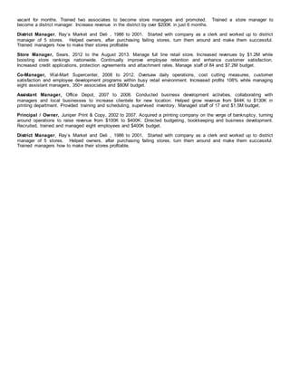 vacant for months. Trained two associates to become store managers and promoted. Trained a store manager to
become a district manager. Increase revenue in the district by over $200K in just 6 months.
District Manager, Ray’s Market and Deli , 1986 to 2001. Started with company as a clerk and worked up to district
manager of 5 stores. Helped owners, after purchasing failing stores, turn them around and make them successful.
Trained managers how to make their stores profitable
Store Manager, Sears, 2012 to the August 2013. Manage full line retail store. Increased revenues by $1.2M while
boosting store rankings nationwide. Continually improve employee retention and enhance customer satisfaction.
Increased credit applications, protection agreements and attachment rates. Manage staff of 84 and $7.2M budget.
Co-Manager, Wal-Mart Supercenter, 2008 to 2012. Oversaw daily operations, cost cutting measures, customer
satisfaction and employee development programs within busy retail environment. Increased profits 108% while managing
eight assistant managers, 350+ associates and $80M budget.
Assistant Manager, Office Depot, 2007 to 2008. Conducted business development activities, collaborating with
managers and local businesses to increase clientele for new location. Helped grow revenue from $44K to $130K in
printing department. Provided training and scheduling, supervised inventory. Managed staff of 17 and $1.5M budget.
Principal / Owner, Juniper Print & Copy, 2002 to 2007. Acquired a printing company on the verge of bankruptcy, turning
around operations to raise revenue from $100K to $400K. Directed budgeting, bookkeeping and business development.
Recruited, trained and managed eight employees and $400K budget.
District Manager, Ray’s Market and Deli , 1986 to 2001. Started with company as a clerk and worked up to district
manager of 5 stores. Helped owners, after purchasing failing stores, turn them around and make them successful.
Trained managers how to make their stores profitable.
 