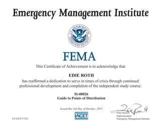 Emergency Management Institute
This Certificate of Achievement is to acknowledge that
has reaffirmed a dedication to serve in times of crisis through continued
professional development and completion of the independent study course:
Tony Russell
Superintendent
Emergency Management Institute
EDIE ROTH
IS-00026
Guide to Points of Distribution
Issued this 3rd Day of October, 2013
0.4 IACET CEU
 