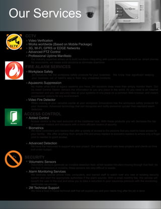 CCTV
Video Verification
Works worldwide (Based on Mobile Package)
3G, Wi-Fi, GPRS or EDGE Networks
Professional Uptime Manifesto
Advanced PTZ Control
FIRE ALARM SERVICES
ACCESS CONTROL
SECURITY
Volumetric Sensors
Alarm Monitoring Services
2M Technical Support
Our Services
Our industry expertise allows us to build solutions integrating with current components such as smart phones.
As consultants, we create solid solutions to eliminate downtime.
Workplace Safety
Aquasonic Suppression
Video Fire Detector
No matter what kind of legacy systems you have, 2m solutions does more than simply monitor them. Our
UL-listed Central Station delivers the information to you any place in the world. All you need is an Internet
connection and you can securely view all your systems in one place on a common Web browser, and instant
suppression options for any environment.
When looking at your valuable capital at your workplace 2msolutions has the workplace safety products for
your business. Advanced technology that can recognize and notify personnel quicker than standard alarm
detectors.
Added Control
Biometrics
Advanced Detection
Access control is the next evolution of the traditional lock. With these products you will decrease the risk
of unwanted visitors and intrusions with a more efficient means of security.
We have controllers and readers that offer a variety of access to the persons that you want to have access to
your facility. We offer anything from simple PIN and proxy readers to biometric readers to where only a finger
print is needed to grant access.
We have the resources to support any size project. Our advanced tool sets keep projects and clients on time
and under budget.
Volumetric sensors generate an invisible detection field, which locates intruders moving through that field. As
the field of detection is invisible, these sensors are very difficult to evade.
We dedicate special phone lines, computers, and trained staff to watch over any new or existing security
system and alert the appropriate authorities if the alarm sounds. With a small monthly fee, this service will
benefit the user in the end and allow you to take a reduction in your insurance premium with the monitoring
certificates we provide.
We have a local in house technical staff that will support you and your needs long after the job is done.
2m Solutions has the workplace safety products for your business. We know how significant keeping
your business out of harm’s way is from any unwanted incidents.
 