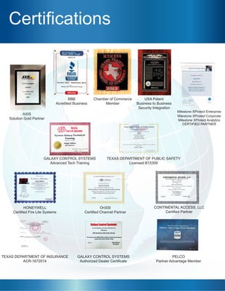 Certifications
AXIS
Solution Gold Partner
GALAXY CONTROL SYSTEMS
Advanced Tech Training
HONEYWELL
Certified Fire Lite Systems
TEXAS DEPARTMENT OF INSURANCE
ACR-1672014
GALAXY CONTROL SYSTEMS
Authorized Dealer Certificate
PELCO
Partner Advantage Member
OnSSI
Certified Channel Partner
TEXAS DEPARTMENT OF PUBLIC SAFETY
Licensed B15309
BBB
Acredited Business
Chamber of Commerce
Member
CONTINENTAL ACCESS, LLC
Certified Partner
USA Patent
Business to Business
Security Integration
Milestone XProtect Enterprise
Milestone XProtect Corporate
Milestone XProtect Analytics
CERTIFIED PARTNER
 
