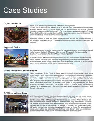 Case Studies
City of Denton, TX
Legoland Florida
Dallas Independent School District
DFW International Airport
Since 2007 Denton has partnered with 2M for their security needs.
Copper theft is an issue that plagues all of us and the most vulnerable are remote power
locations. Denton has 20 locations around the city. Each location has multiple cameras
recorded locally and backed up remotely. The local sites are also equipped with IR virtual
fences that register movement and work with the recording systems to generate alarms. All
data is sent through fiber to a central monitoring station.
With these systems in place, the theft of copper has been reduced and of the acts commit -
ted, suspects have been caught. These benefits have more than paid for the solutions we
provided.
2M created a system consisting of hundreds of IP megapixel cameras throughout the park all
routed to racks filled with 2M custom video servers. The video is then accessed by
Legoland’s security team at a state of the art monitoring station.
Our highly trained 2M engineers designed and configured the systems during the construc-
tion of the park. Since the initial setup, our engineers have serviced and maintained the
systems through remote private connections. That allows for our customer to receive prompt
expert service without the added cost of in person service calls.
Dallas Independent School District in Dallas Texas is the twelfth largest school district in the
United States. When they needed security for their new construction projects they chose 2M.
With over 10 school contracts awarded to 2M we have worked with every aspect of their secu-
rity systems. 2M servers are set up to record and archive video throughout the schools. We
have designed and installed an access control, intrusion, and fire alarm that match all require-
ments from the city and state. The access control system is integrated into the fire alarm
system to comply with state codes. The intrusion includes IR invisible fences that secure the
buildings’ air conditioning units. Securing the schools assets as well as the students’ well
being is a top priority.
DFW International Airport is the eighth busiest airport in the world and the world’s largest
American Airlines hub. 2M has had a partnership with DFW Airport. We have worked
together since 2005. 2M has designed and installed new systems for the terminal. We
have installed multiple cameras throughout the terminal and bring the video back to custom
2M servers. Throughout the years we have added to the system and upgraded the camer-
as when new technology has emerged. In addition to supplying and installing equipment
2M is also their technical support and service call company of choice. Our techs and engi-
neers are on call for any technical issues that may arise. We are a full service company
that stands behind our product with warranties and expert technical support
 