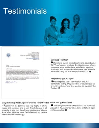 Testimonials
There have always been struggles and issues buying
CCTV and support products. 2m Solutions has always
been great about settling these and offering solutions.
Travis and staff are very knowledgeable, and insightful.
We started using 2m as a sole provider in 2005.
Dennis @ Total Tech
“
”
Knowledgeable Staff - Very Helpful - and in a
comfortable setting. They know that by educating us we
are more informed and in a position to represent the
Product.
Respectfully @ L.W. Taylor
“
”
Jason from 2M Solutions was very helpful in all my
needs and questions and is very knowledgeable in all
areas he is also very friendly and cautious and lets me
know when there are sales. I will always do my camera
needs with 2M Solutions.
Gary Nielsen @ Head Engineer Granville Tower Condos
“ I'm very pleased with 2M Solutions. I've purchased
products in the past for our other stores and plan to again
in the near future.
Great Job! @ Keith Curtis
“
”
”
Testimonials
 